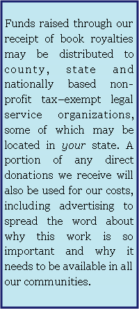 Text Box:  Funds raised through our receipt of book royalties may be distributed to county, state and nationally based non-profit tax–exempt legal service organizations, some of which may be located in your state. A portion of any direct donations we receive will also be used for our costs, including advertising to spread the word about why this work is so important and why it needs to be available in all  our communities.