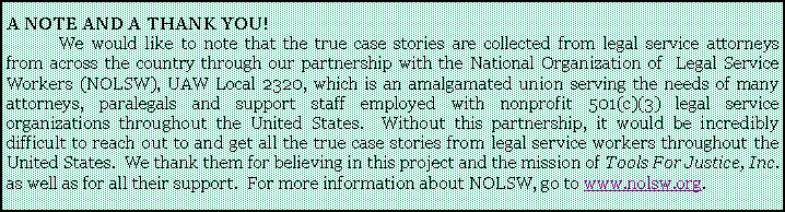 Text Box: A NOTE AND A THANK YOU!	We would like to note that the true case stories are collected from legal service attorneys from across the country through our partnership with the National Organization of  Legal Service Workers (NOLSW), UAW Local 2320, which is an amalgamated union serving the needs of many attorneys, paralegals and support staff employed with nonprofit 501(c)(3) legal service organizations throughout the United States.  Without this partnership, it would be incredibly difficult to reach out to and get all the true case stories from legal service workers throughout the United States.  We thank them for believing in this project and the mission of Tools For Justice, Inc. as well as for all their support.  For more information about NOLSW, go to www.nolsw.org.  
