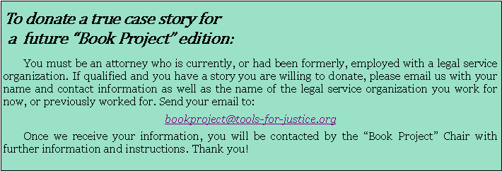 Text Box: To donate a true case story for a  future “Book Project” edition:        You must be an attorney who is currently, or had been formerly, employed with a legal service organization. If qualified and you have a story you are willing to donate, please email us with your name and contact information as well as the name of the legal service organization you work for now, or previously worked for. Send your email to: bookproject@tools-for-justice.org       Once we receive your information, you will be contacted by the “Book Project” Chair with further information and instructions. Thank you!   