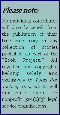 Text Box: Please note:   No individual contributor will directly benefit from the publication of their true case story in any collection of stories published as part of the “Book Project.” All royalties and copyrights belong solely and exclusively to Tools For Justice, Inc., which will distribute them to nonprofit 501(c)(3) legal service organizations. 